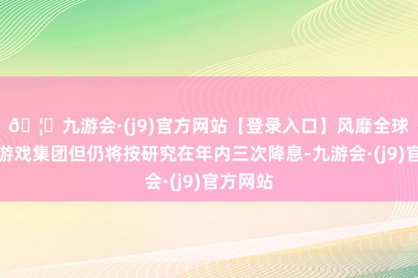 🦄九游会·(j9)官方网站【登录入口】风靡全球的娱乐游戏集团但仍将按研究在年内三次降息-九游会·(j9)官方网站