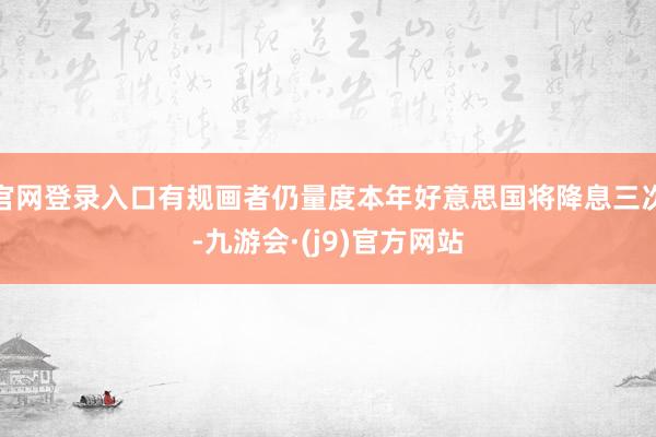 官网登录入口有规画者仍量度本年好意思国将降息三次-九游会·(j9)官方网站