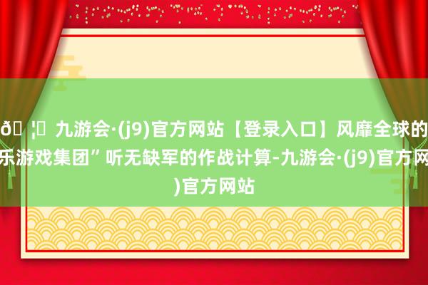 🦄九游会·(j9)官方网站【登录入口】风靡全球的娱乐游戏集团”听无缺军的作战计算-九游会·(j9)官方网站