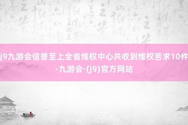 j9九游会信誉至上全省维权中心共收到维权苦求10件-九游会·(j9)官方网站