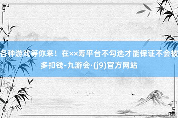 各种游戏等你来！在××筹平台不勾选才能保证不会被多扣钱-九游会·(j9)官方网站