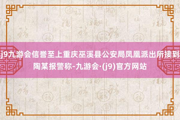 j9九游会信誉至上重庆巫溪县公安局凤凰派出所接到陶某报警称-九游会·(j9)官方网站