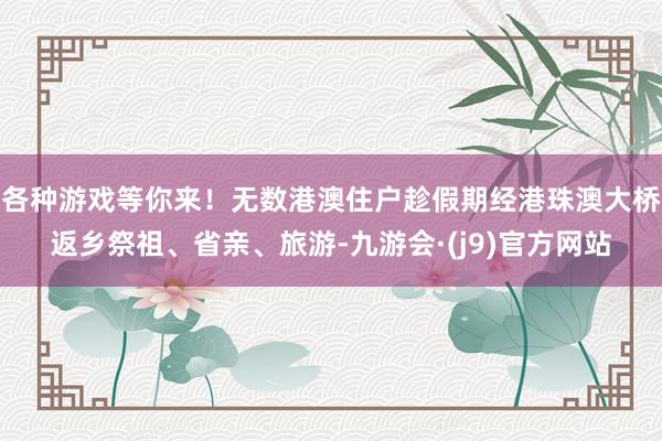 各种游戏等你来！无数港澳住户趁假期经港珠澳大桥返乡祭祖、省亲、旅游-九游会·(j9)官方网站