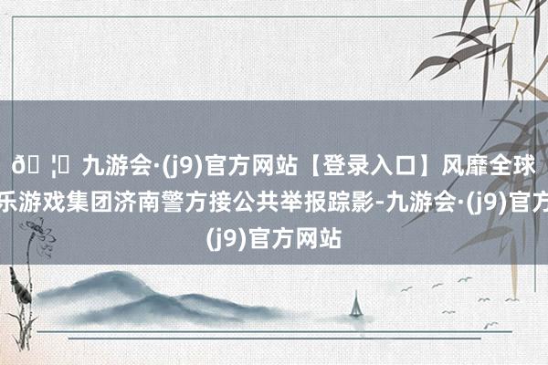 🦄九游会·(j9)官方网站【登录入口】风靡全球的娱乐游戏集团济南警方接公共举报踪影-九游会·(j9)官方网站