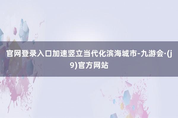 官网登录入口加速竖立当代化滨海城市-九游会·(j9)官方网站