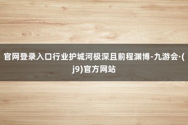 官网登录入口行业护城河极深且前程渊博-九游会·(j9)官方网站