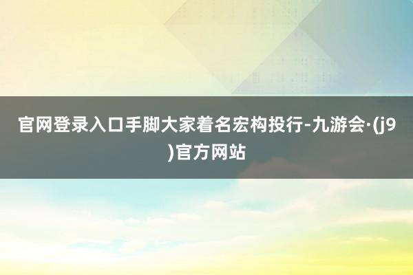 官网登录入口手脚大家着名宏构投行-九游会·(j9)官方网站