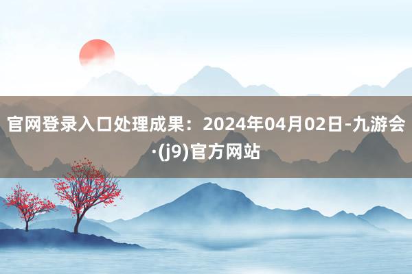 官网登录入口处理成果：2024年04月02日-九游会·(j9)官方网站