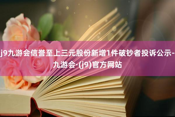 j9九游会信誉至上三元股份新增1件破钞者投诉公示-九游会·(j9)官方网站