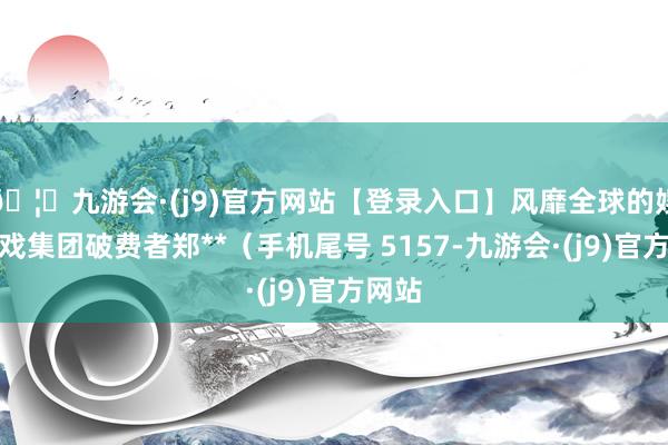 🦄九游会·(j9)官方网站【登录入口】风靡全球的娱乐游戏集团破费者郑**（手机尾号 5157-九游会·(j9)官方网站