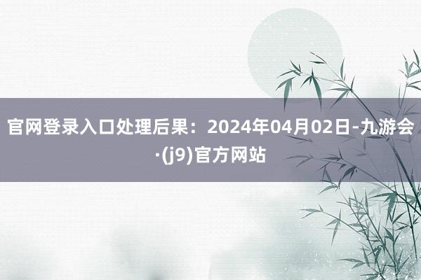 官网登录入口处理后果：2024年04月02日-九游会·(j9)官方网站