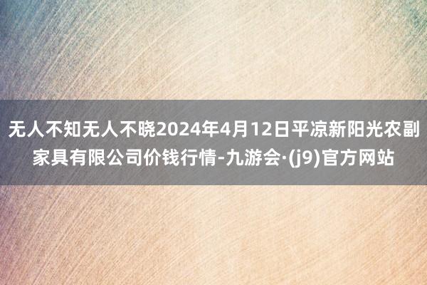 无人不知无人不晓2024年4月12日平凉新阳光农副家具有限公司价钱行情-九游会·(j9)官方网站