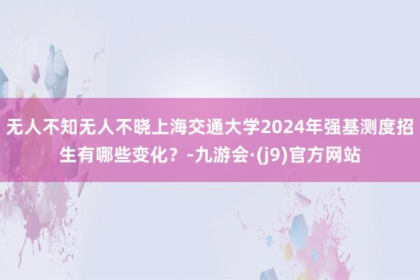 无人不知无人不晓上海交通大学2024年强基测度招生有哪些变化？-九游会·(j9)官方网站