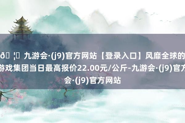 🦄九游会·(j9)官方网站【登录入口】风靡全球的娱乐游戏集团当日最高报价22.00元/公斤-九游会·(j9)官方网站