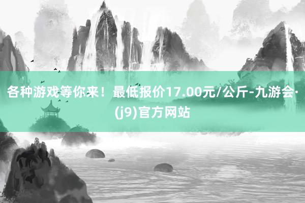 各种游戏等你来！最低报价17.00元/公斤-九游会·(j9)官方网站