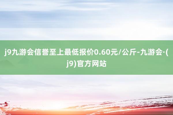 j9九游会信誉至上最低报价0.60元/公斤-九游会·(j9)官方网站