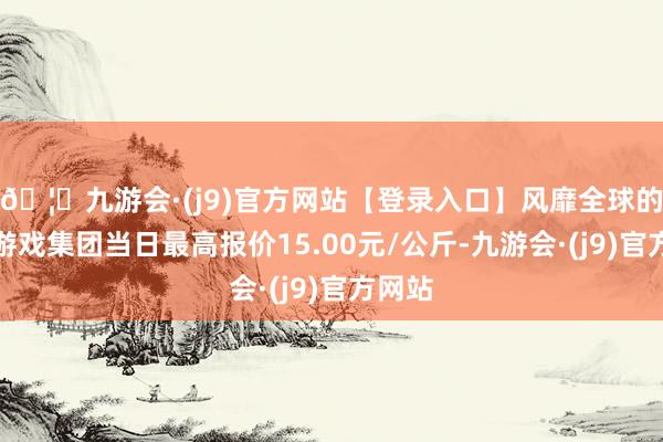 🦄九游会·(j9)官方网站【登录入口】风靡全球的娱乐游戏集团当日最高报价15.00元/公斤-九游会·(j9)官方网站