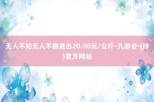 无人不知无人不晓进出20.00元/公斤-九游会·(j9)官方网站