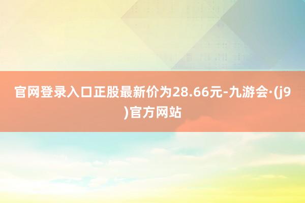 官网登录入口正股最新价为28.66元-九游会·(j9)官方网站