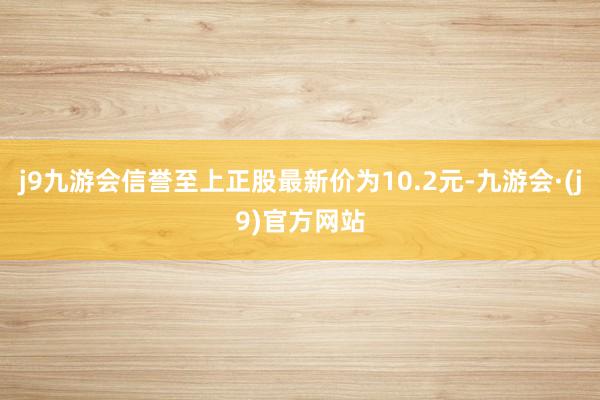 j9九游会信誉至上正股最新价为10.2元-九游会·(j9)官方网站