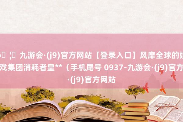 🦄九游会·(j9)官方网站【登录入口】风靡全球的娱乐游戏集团消耗者皇**（手机尾号 0937-九游会·(j9)官方网站