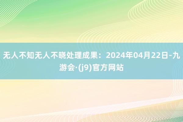 无人不知无人不晓处理成果：2024年04月22日-九游会·(j9)官方网站