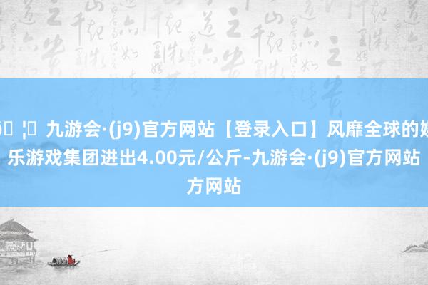 🦄九游会·(j9)官方网站【登录入口】风靡全球的娱乐游戏集团进出4.00元/公斤-九游会·(j9)官方网站