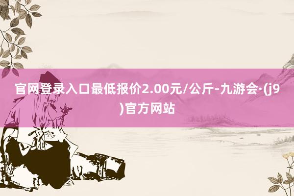 官网登录入口最低报价2.00元/公斤-九游会·(j9)官方网站