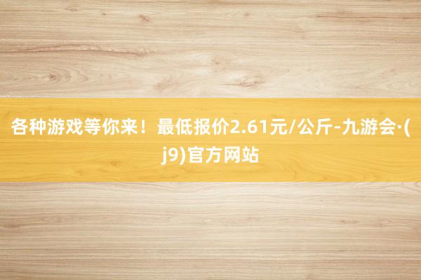 各种游戏等你来！最低报价2.61元/公斤-九游会·(j9)官方网站