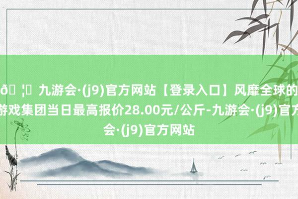 🦄九游会·(j9)官方网站【登录入口】风靡全球的娱乐游戏集团当日最高报价28.00元/公斤-九游会·(j9)官方网站