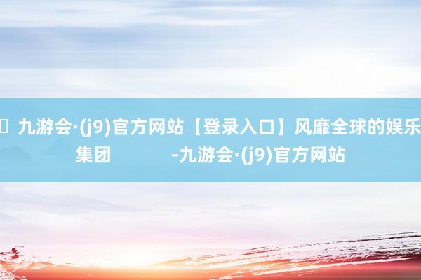 🦄九游会·(j9)官方网站【登录入口】风靡全球的娱乐游戏集团            -九游会·(j9)官方网站