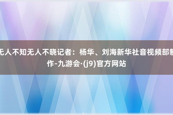 无人不知无人不晓记者：杨华、刘海新华社音视频部制作-九游会·(j9)官方网站