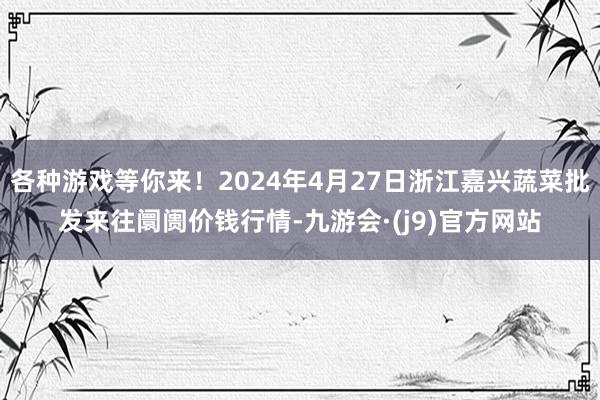 各种游戏等你来！2024年4月27日浙江嘉兴蔬菜批发来往阛阓价钱行情-九游会·(j9)官方网站