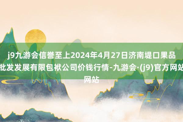 j9九游会信誉至上2024年4月27日济南堤口果品批发发展有限包袱公司价钱行情-九游会·(j9)官方网站