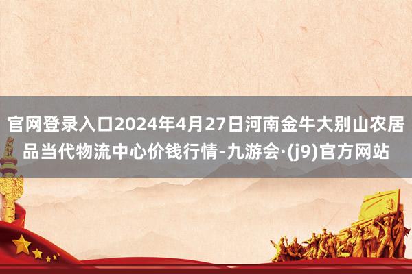 官网登录入口2024年4月27日河南金牛大别山农居品当代物流中心价钱行情-九游会·(j9)官方网站