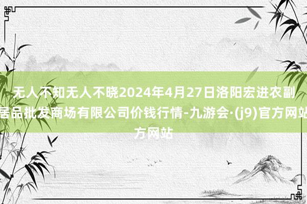 无人不知无人不晓2024年4月27日洛阳宏进农副居品批发商场有限公司价钱行情-九游会·(j9)官方网站