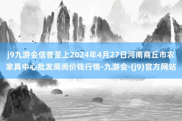 j9九游会信誉至上2024年4月27日河南商丘市农家具中心批发阛阓价钱行情-九游会·(j9)官方网站