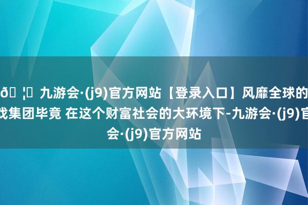 🦄九游会·(j9)官方网站【登录入口】风靡全球的娱乐游戏集团毕竟 在这个财富社会的大环境下-九游会·(j9)官方网站