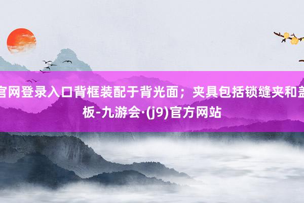 官网登录入口背框装配于背光面；夹具包括锁缝夹和盖板-九游会·(j9)官方网站