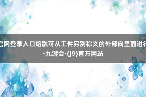 官网登录入口熔融可从工件另别称义的外部向里面进行-九游会·(j9)官方网站