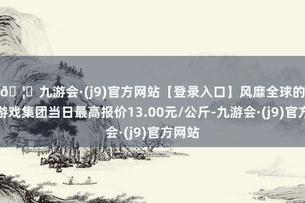 🦄九游会·(j9)官方网站【登录入口】风靡全球的娱乐游戏集团当日最高报价13.00元/公斤-九游会·(j9)官方网站