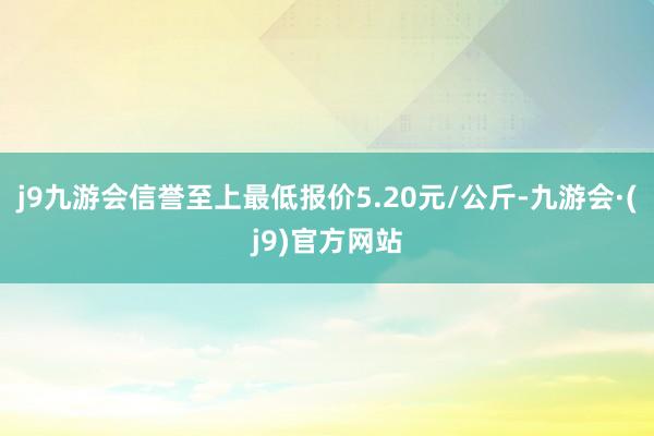 j9九游会信誉至上最低报价5.20元/公斤-九游会·(j9)官方网站