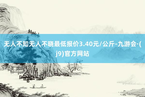 无人不知无人不晓最低报价3.40元/公斤-九游会·(j9)官方网站