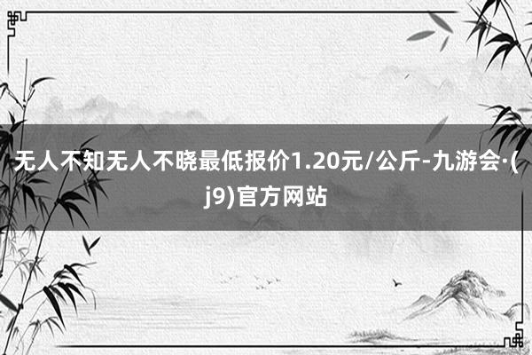 无人不知无人不晓最低报价1.20元/公斤-九游会·(j9)官方网站