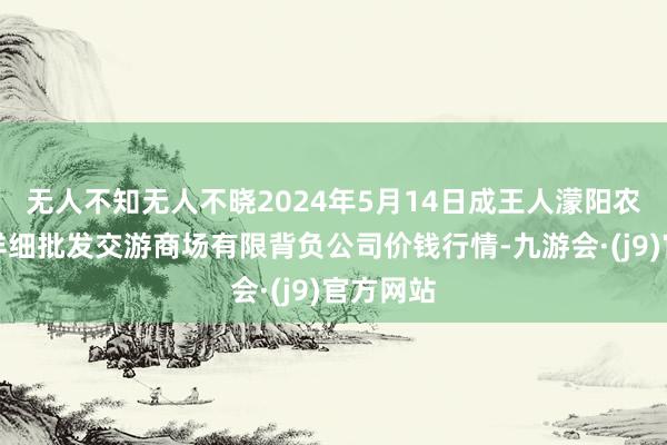 无人不知无人不晓2024年5月14日成王人濛阳农副居品详细批发交游商场有限背负公司价钱行情-九游会·(j9)官方网站