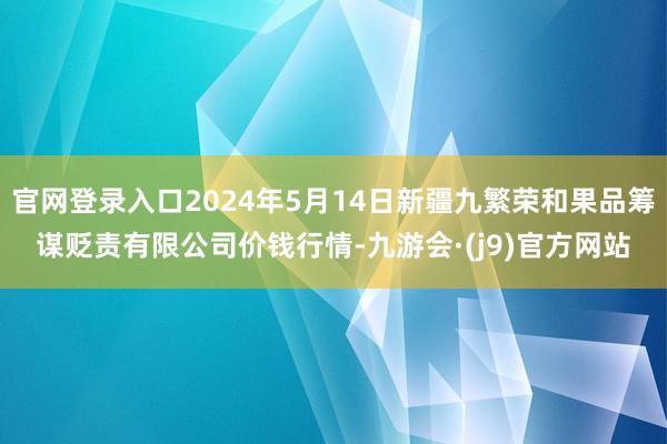 官网登录入口2024年5月14日新疆九繁荣和果品筹谋贬责有限公司价钱行情-九游会·(j9)官方网站