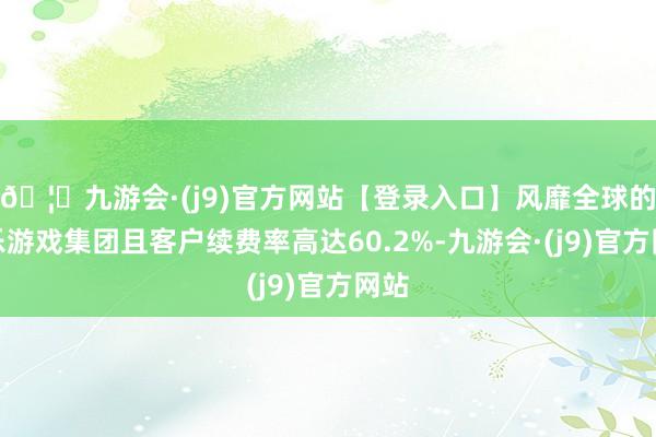 🦄九游会·(j9)官方网站【登录入口】风靡全球的娱乐游戏集团且客户续费率高达60.2%-九游会·(j9)官方网站