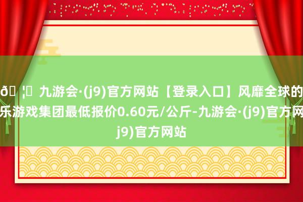 🦄九游会·(j9)官方网站【登录入口】风靡全球的娱乐游戏集团最低报价0.60元/公斤-九游会·(j9)官方网站