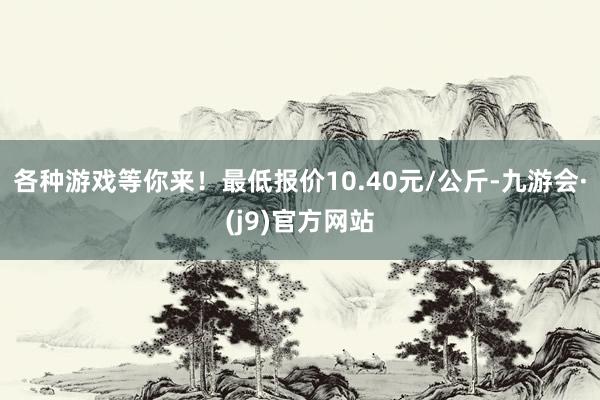 各种游戏等你来！最低报价10.40元/公斤-九游会·(j9)官方网站