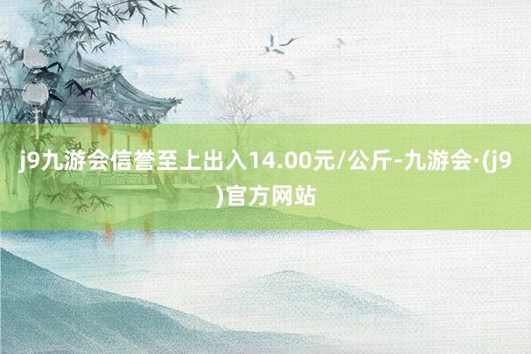 j9九游会信誉至上出入14.00元/公斤-九游会·(j9)官方网站